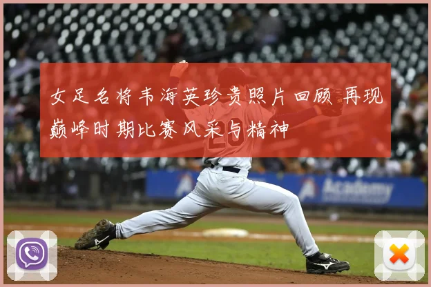 女足名将韦海英珍贵照片回顾 再现巅峰时期比赛风采与精神