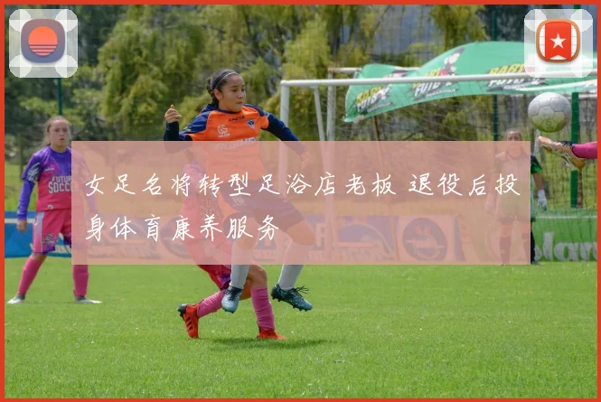 女足名将转型足浴店老板 退役后投身体育康养服务