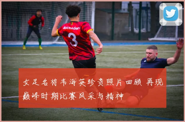 女足名将韦海英珍贵照片回顾 再现巅峰时期比赛风采与精神