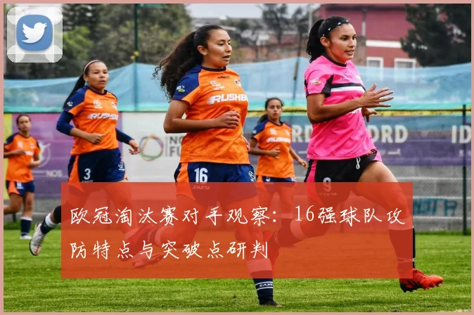 欧冠淘汰赛对手观察：16强球队攻防特点与突破点研判