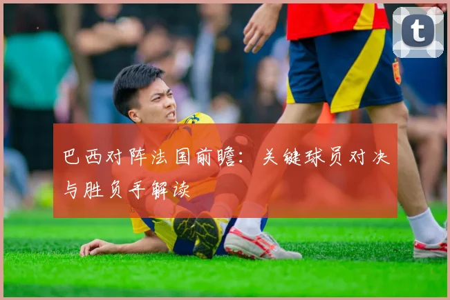 巴西对阵法国前瞻：关键球员对决与胜负手解读